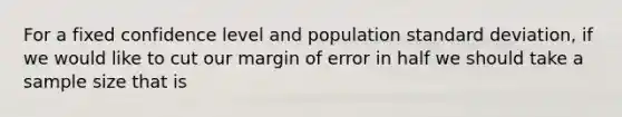 For a fixed confidence level and population standard deviation, if we would like to cut our margin of error in half we should take a sample size that is