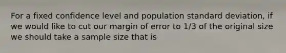 For a fixed confidence level and population standard deviation, if we would like to cut our margin of error to 1/3 of the original size we should take a sample size that is