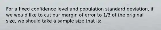 For a fixed confidence level and population standard deviation, if we would like to cut our margin of error to 1/3 of the original size, we should take a sample size that is: