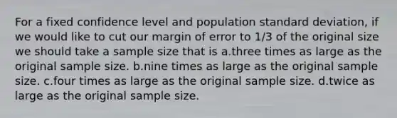 For a fixed confidence level and population standard deviation, if we would like to cut our margin of error to 1/3 of the original size we should take a sample size that is a.three times as large as the original sample size. b.nine times as large as the original sample size. c.four times as large as the original sample size. d.twice as large as the original sample size.