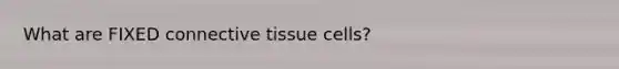 What are FIXED connective tissue cells?