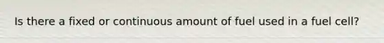 Is there a fixed or continuous amount of fuel used in a fuel cell?
