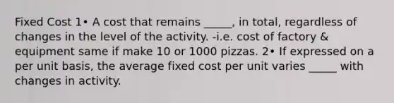 Fixed Cost 1• A cost that remains _____, in total, regardless of changes in the level of the activity. -i.e. cost of factory & equipment same if make 10 or 1000 pizzas. 2• If expressed on a per unit basis, the average fixed cost per unit varies _____ with changes in activity.