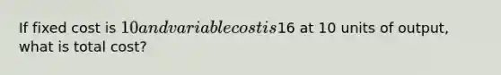 If fixed cost is 10 and variable cost is16 at 10 units of output, what is total cost?