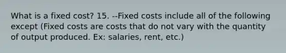 What is a fixed cost? 15. --Fixed costs include all of the following except (Fixed costs are costs that do not vary with the quantity of output produced. Ex: salaries, rent, etc.)