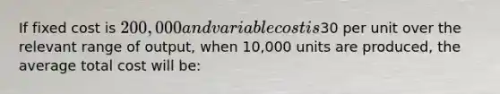 If fixed cost is 200,000 and variable cost is30 per unit over the relevant range of output, when 10,000 units are produced, the average total cost will be: