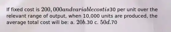 If fixed cost is 200,000 and variable cost is30 per unit over the relevant range of output, when 10,000 units are produced, the average total cost will be: a. 20 b.30 c. 50 d.70