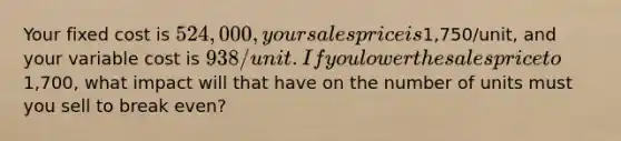 Your fixed cost is 524,000, your sales price is1,750/unit, and your variable cost is 938/unit. If you lower the sales price to1,700, what impact will that have on the number of units must you sell to break even?