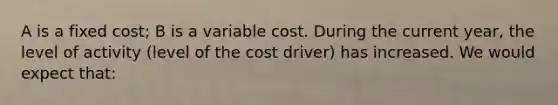 A is a fixed cost; B is a variable cost. During the current year, the level of activity (level of the cost driver) has increased. We would expect that: