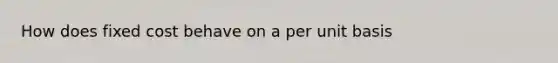 How does fixed cost behave on a per unit basis
