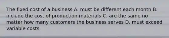 The fixed cost of a business A. must be different each month B. include the cost of production materials C. are the same no matter how many customers the business serves D. must exceed variable costs