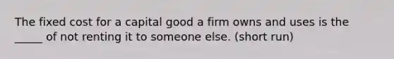 The fixed cost for a capital good a firm owns and uses is the _____ of not renting it to someone else. (short run)