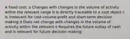 A fixed cost: a Changes with changes in the volume of activity within the relevant range b Is directly traceable to a cost object c Is irrelevant for cost-volume-profit and short-term decision making d Does not change with changes in the volume of activity within the relevant e Requires the future outlay of cash and is relevant for future decision making