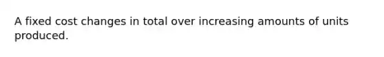 A fixed cost changes in total over increasing amounts of units produced.