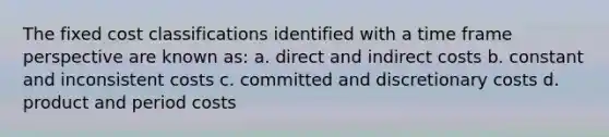 The fixed cost classifications identified with a time frame perspective are known as: a. direct and indirect costs b. constant and inconsistent costs c. committed and discretionary costs d. product and period costs