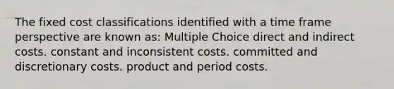 The fixed cost classifications identified with a time frame perspective are known as: Multiple Choice direct and indirect costs. constant and inconsistent costs. committed and discretionary costs. product and period costs.