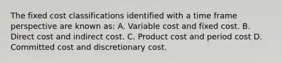 The fixed cost classifications identified with a time frame perspective are known as: A. Variable cost and fixed cost. B. Direct cost and indirect cost. C. Product cost and period cost D. Committed cost and discretionary cost.