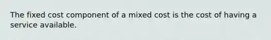 The fixed cost component of a mixed cost is the cost of having a service available.