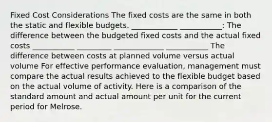 Fixed Cost Considerations The fixed costs are the same in both the static and <a href='https://www.questionai.com/knowledge/kJsahn13VE-flexible-budgets' class='anchor-knowledge'>flexible budgets</a>. ____________ ___________: The difference between the budgeted fixed costs and the actual fixed costs ___________ _________ _____________ ___________ The difference between costs at planned volume versus actual volume For effective performance evaluation, management must compare the actual results achieved to the flexible budget based on the actual volume of activity. Here is a comparison of the standard amount and actual amount per unit for the current period for Melrose.