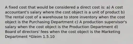 A fixed cost that would be considered a direct cost is: a) A cost accountant's salary where the cost object is a unit of product b) The rental cost of a warehouse to store inventory when the cost object is the Purchasing Department c) A production supervisor's salary when the cost object is the Production Department d) Board of directors' fees when the cost object is the Marketing Department *Gleim 1.5.10