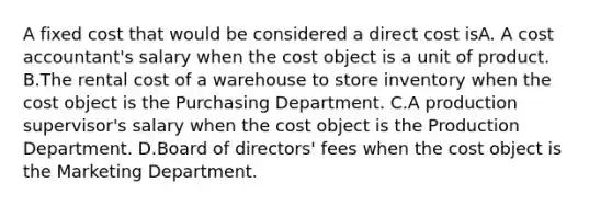 A fixed cost that would be considered a direct cost isA. A cost accountant's salary when the cost object is a unit of product. B.The rental cost of a warehouse to store inventory when the cost object is the Purchasing Department. C.A production supervisor's salary when the cost object is the Production Department. D.Board of directors' fees when the cost object is the Marketing Department.