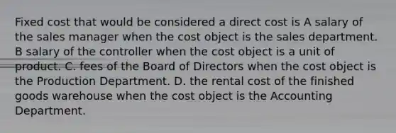 Fixed cost that would be considered a direct cost is A salary of the sales manager when the cost object is the sales department. B salary of the controller when the cost object is a unit of product. C. fees of the Board of Directors when the cost object is the Production Department. D. the rental cost of the finished goods warehouse when the cost object is the Accounting Department.