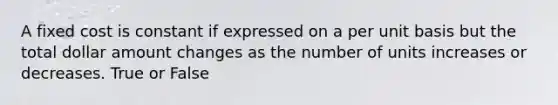 A fixed cost is constant if expressed on a per unit basis but the total dollar amount changes as the number of units increases or decreases. True or False