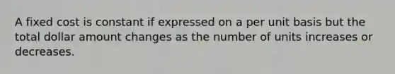 A fixed cost is constant if expressed on a per unit basis but the total dollar amount changes as the number of units increases or decreases.