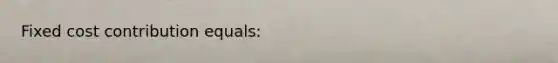 Fixed cost contribution equals:
