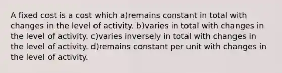 A fixed cost is a cost which a)remains constant in total with changes in the level of activity. b)varies in total with changes in the level of activity. c)varies inversely in total with changes in the level of activity. d)remains constant per unit with changes in the level of activity.