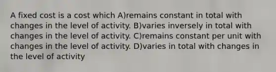 A fixed cost is a cost which A)remains constant in total with changes in the level of activity. B)varies inversely in total with changes in the level of activity. C)remains constant per unit with changes in the level of activity. D)varies in total with changes in the level of activity