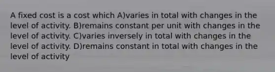 A fixed cost is a cost which A)varies in total with changes in the level of activity. B)remains constant per unit with changes in the level of activity. C)varies inversely in total with changes in the level of activity. D)remains constant in total with changes in the level of activity