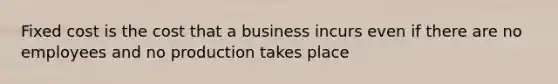 Fixed cost is the cost that a business incurs even if there are no employees and no production takes place