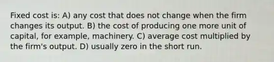 Fixed cost is: A) any cost that does not change when the firm changes its output. B) the cost of producing one more unit of capital, for example, machinery. C) average cost multiplied by the firm's output. D) usually zero in the short run.