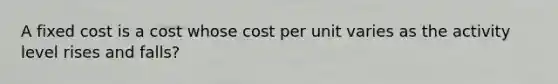 A fixed cost is a cost whose cost per unit varies as the activity level rises and falls?