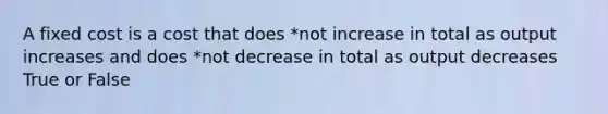 A fixed cost is a cost that does *not increase in total as output increases and does *not decrease in total as output decreases True or False