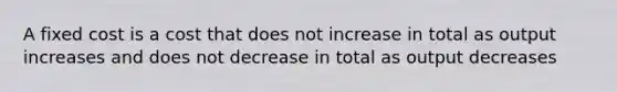 A fixed cost is a cost that does not increase in total as output increases and does not decrease in total as output decreases