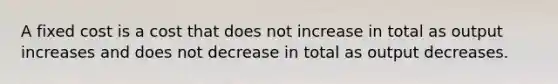 A fixed cost is a cost that does not increase in total as output increases and does not decrease in total as output decreases.