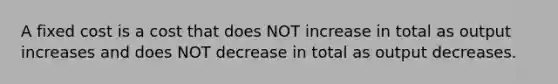 A fixed cost is a cost that does NOT increase in total as output increases and does NOT decrease in total as output decreases.