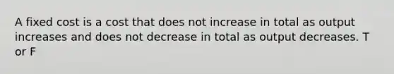 A fixed cost is a cost that does not increase in total as output increases and does not decrease in total as output decreases. T or F