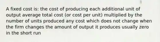 A fixed cost is: the cost of producing each additional unit of output average total cost (or cost per unit) multiplied by the number of units produced any cost which does not change when the firm changes the amount of output it produces usually zero in the short run