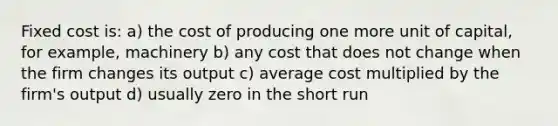 Fixed cost is: a) the cost of producing one more unit of capital, for example, machinery b) any cost that does not change when the firm changes its output c) average cost multiplied by the firm's output d) usually zero in the short run