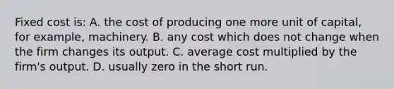 Fixed cost is: A. the cost of producing one more unit of capital, for example, machinery. B. any cost which does not change when the firm changes its output. C. average cost multiplied by the firm's output. D. usually zero in the short run.