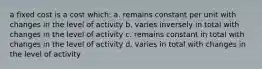 a fixed cost is a cost which: a. remains constant per unit with changes in the level of activity b. varies inversely in total with changes in the level of activity c. remains constant in total with changes in the level of activity d. varies in total with changes in the level of activity