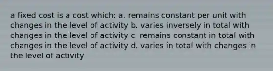 a fixed cost is a cost which: a. remains constant per unit with changes in the level of activity b. varies inversely in total with changes in the level of activity c. remains constant in total with changes in the level of activity d. varies in total with changes in the level of activity