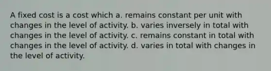 A fixed cost is a cost which a. remains constant per unit with changes in the level of activity. b. varies inversely in total with changes in the level of activity. c. remains constant in total with changes in the level of activity. d. varies in total with changes in the level of activity.