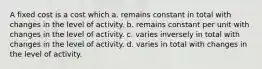 A fixed cost is a cost which a. remains constant in total with changes in the level of activity. b. remains constant per unit with changes in the level of activity. c. varies inversely in total with changes in the level of activity. d. varies in total with changes in the level of activity.