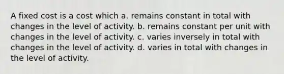 A fixed cost is a cost which a. remains constant in total with changes in the level of activity. b. remains constant per unit with changes in the level of activity. c. varies inversely in total with changes in the level of activity. d. varies in total with changes in the level of activity.