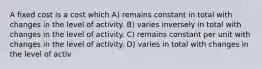 A fixed cost is a cost which A) remains constant in total with changes in the level of activity. B) varies inversely in total with changes in the level of activity. C) remains constant per unit with changes in the level of activity. D) varies in total with changes in the level of activ