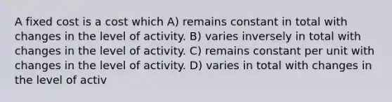 A fixed cost is a cost which A) remains constant in total with changes in the level of activity. B) varies inversely in total with changes in the level of activity. C) remains constant per unit with changes in the level of activity. D) varies in total with changes in the level of activ